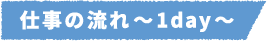 仕事の流れ~1day~